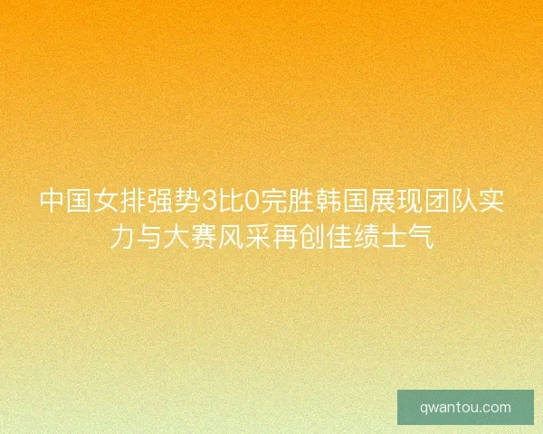 中国女排强势3比0完胜韩国展现团队实力与大赛风采再创佳绩士气