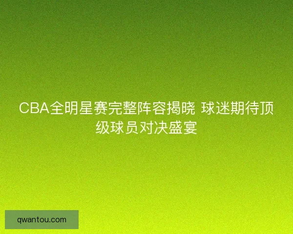 CBA全明星赛完整阵容揭晓 球迷期待顶级球员对决盛宴